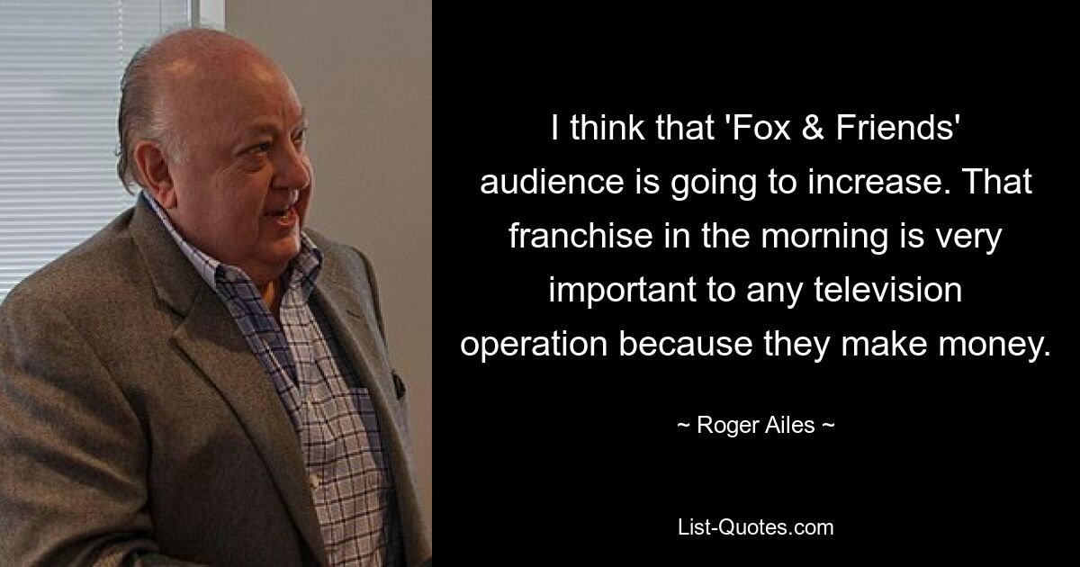 I think that 'Fox & Friends' audience is going to increase. That franchise in the morning is very important to any television operation because they make money. — © Roger Ailes