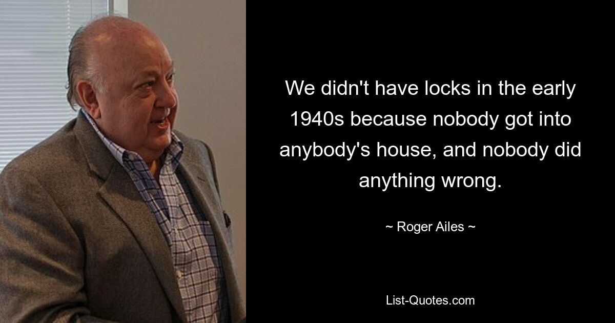 We didn't have locks in the early 1940s because nobody got into anybody's house, and nobody did anything wrong. — © Roger Ailes