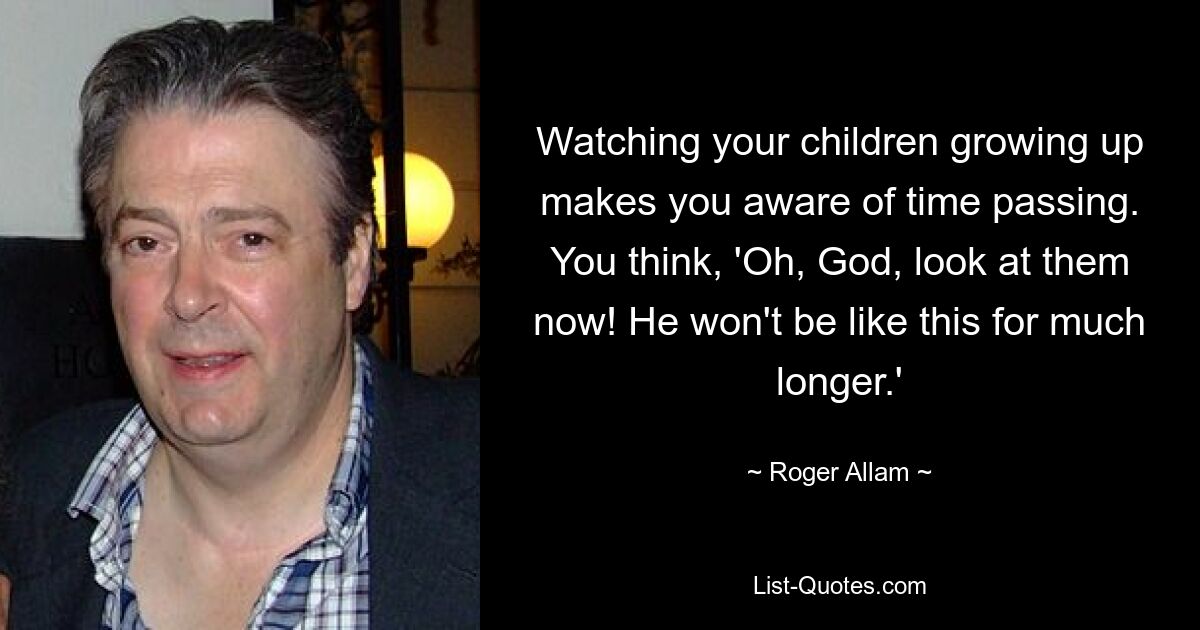 Watching your children growing up makes you aware of time passing. You think, 'Oh, God, look at them now! He won't be like this for much longer.' — © Roger Allam