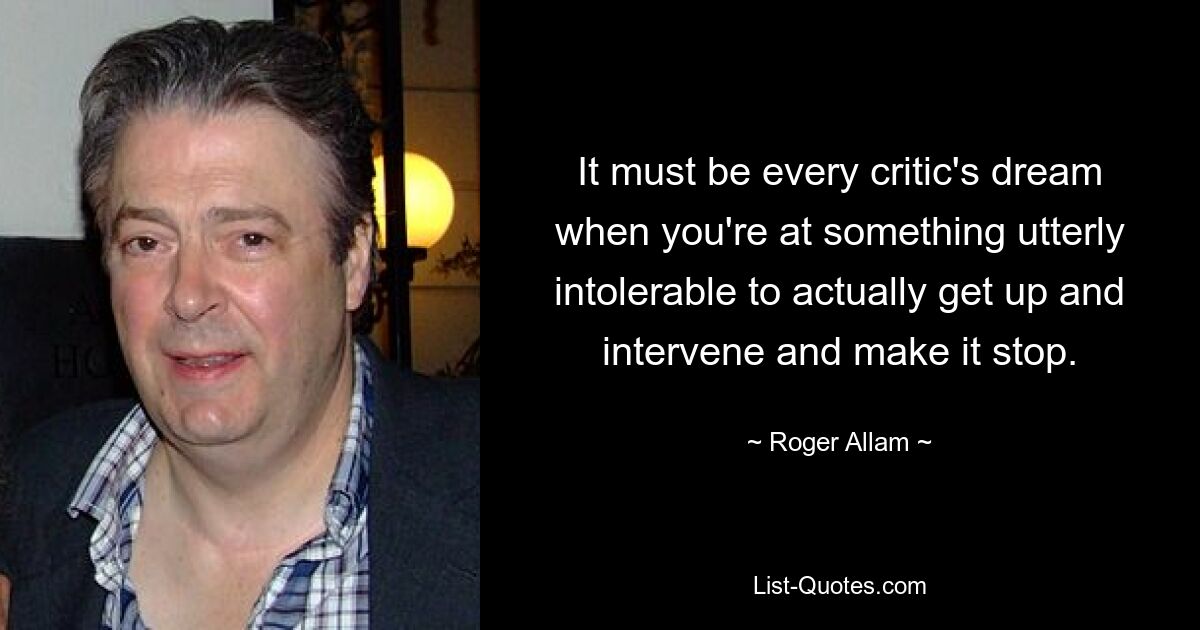 It must be every critic's dream when you're at something utterly intolerable to actually get up and intervene and make it stop. — © Roger Allam