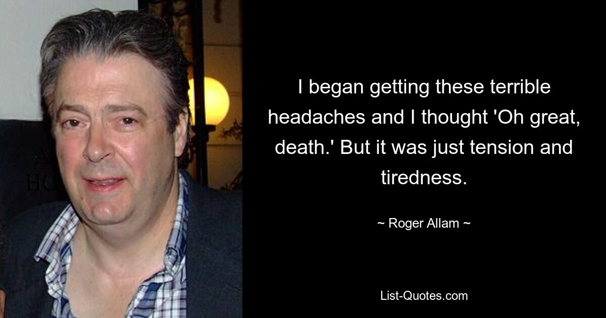 I began getting these terrible headaches and I thought 'Oh great, death.' But it was just tension and tiredness. — © Roger Allam