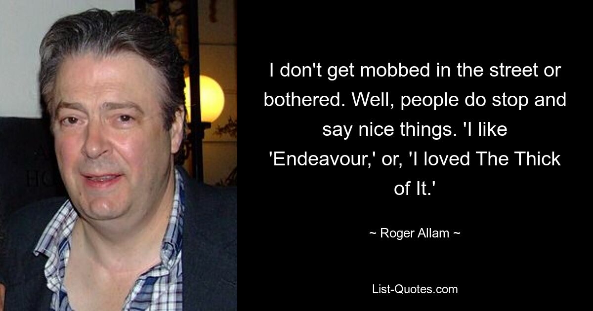 I don't get mobbed in the street or bothered. Well, people do stop and say nice things. 'I like 'Endeavour,' or, 'I loved The Thick of It.' — © Roger Allam