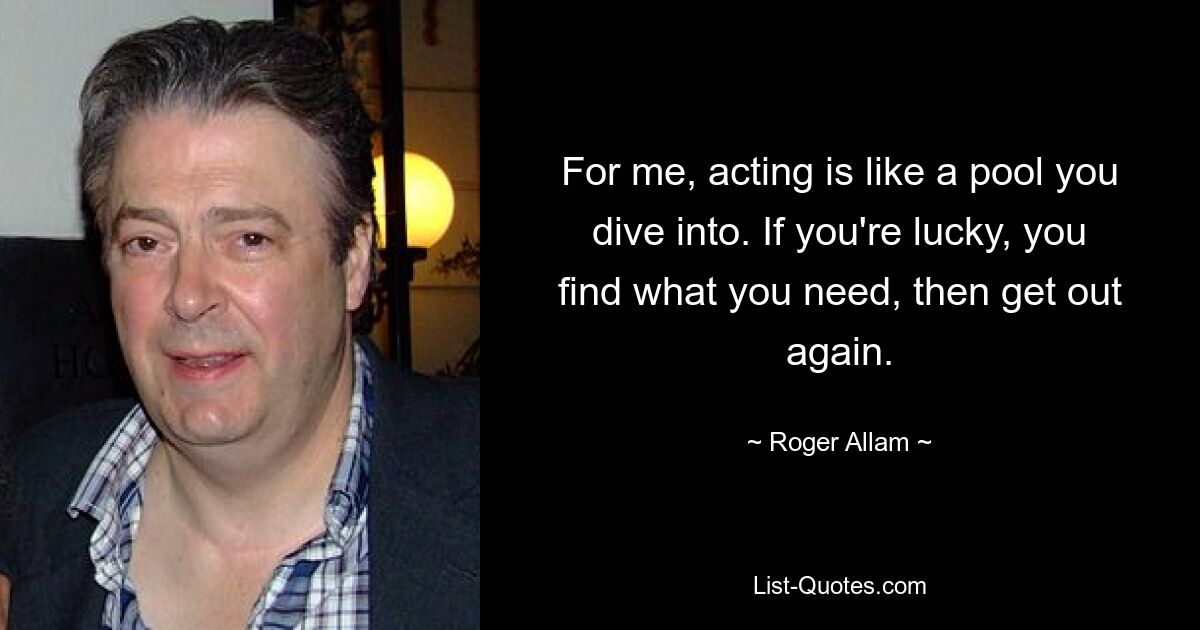 For me, acting is like a pool you dive into. If you're lucky, you find what you need, then get out again. — © Roger Allam