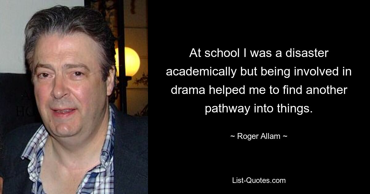 At school I was a disaster academically but being involved in drama helped me to find another pathway into things. — © Roger Allam