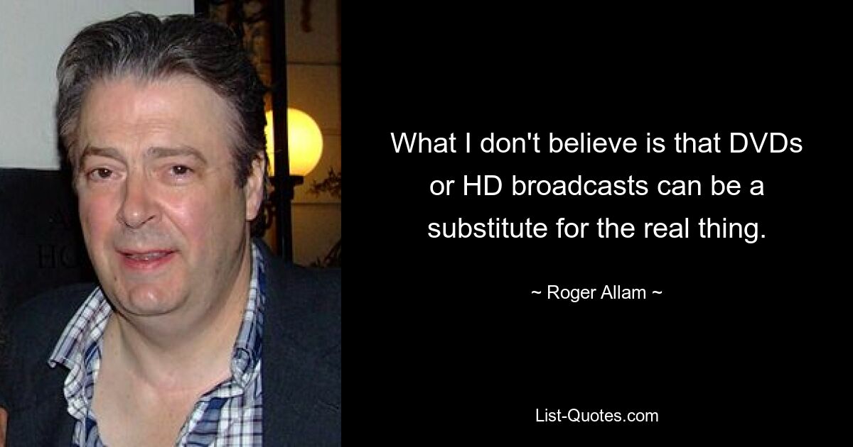 What I don't believe is that DVDs or HD broadcasts can be a substitute for the real thing. — © Roger Allam