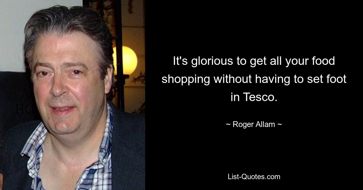 It's glorious to get all your food shopping without having to set foot in Tesco. — © Roger Allam