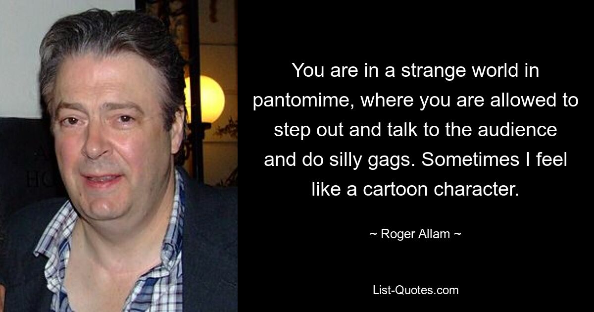 You are in a strange world in pantomime, where you are allowed to step out and talk to the audience and do silly gags. Sometimes I feel like a cartoon character. — © Roger Allam