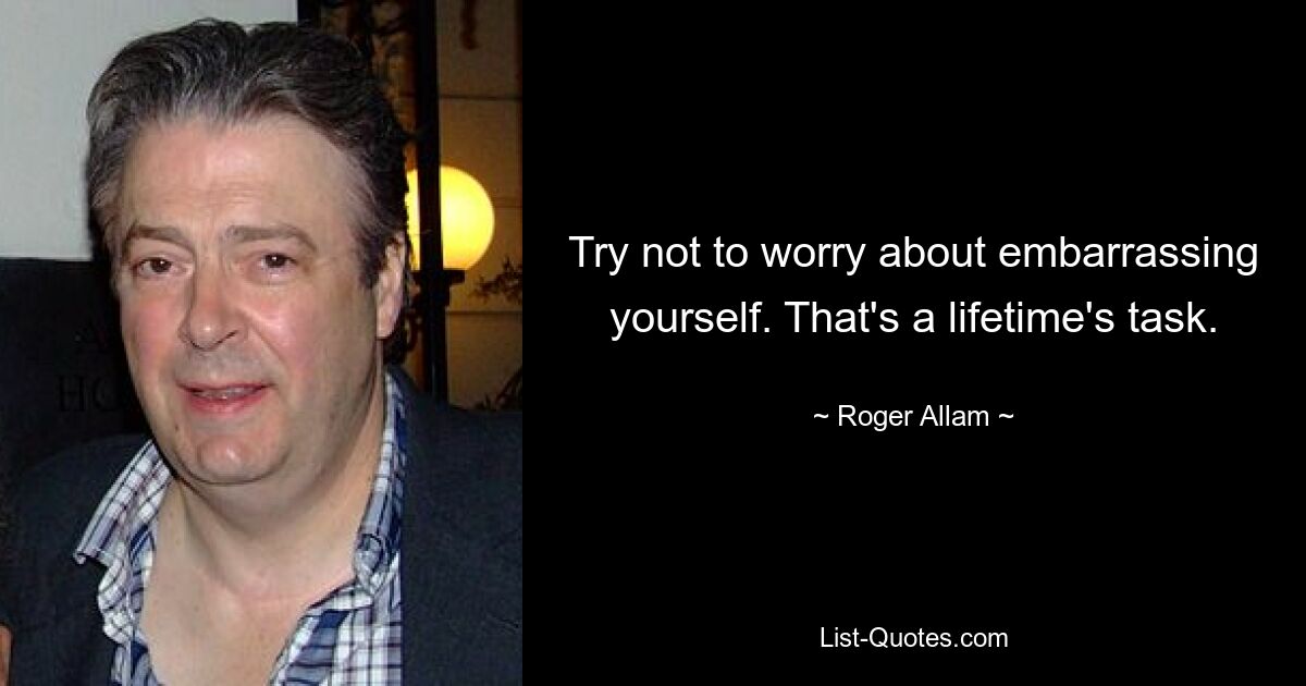 Try not to worry about embarrassing yourself. That's a lifetime's task. — © Roger Allam