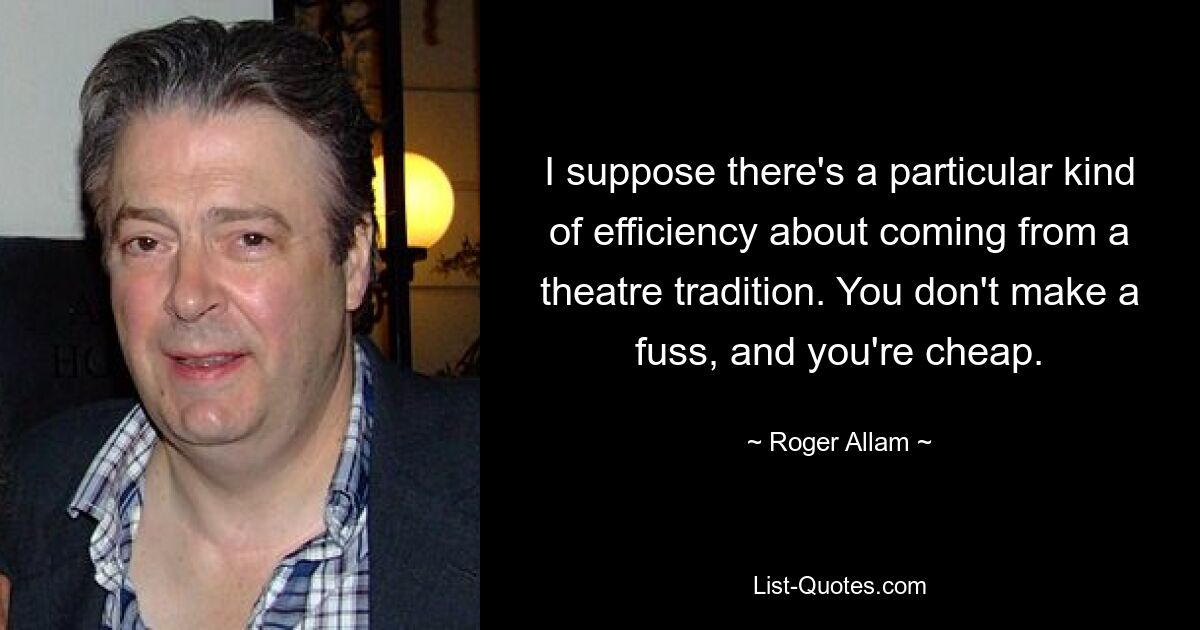 I suppose there's a particular kind of efficiency about coming from a theatre tradition. You don't make a fuss, and you're cheap. — © Roger Allam