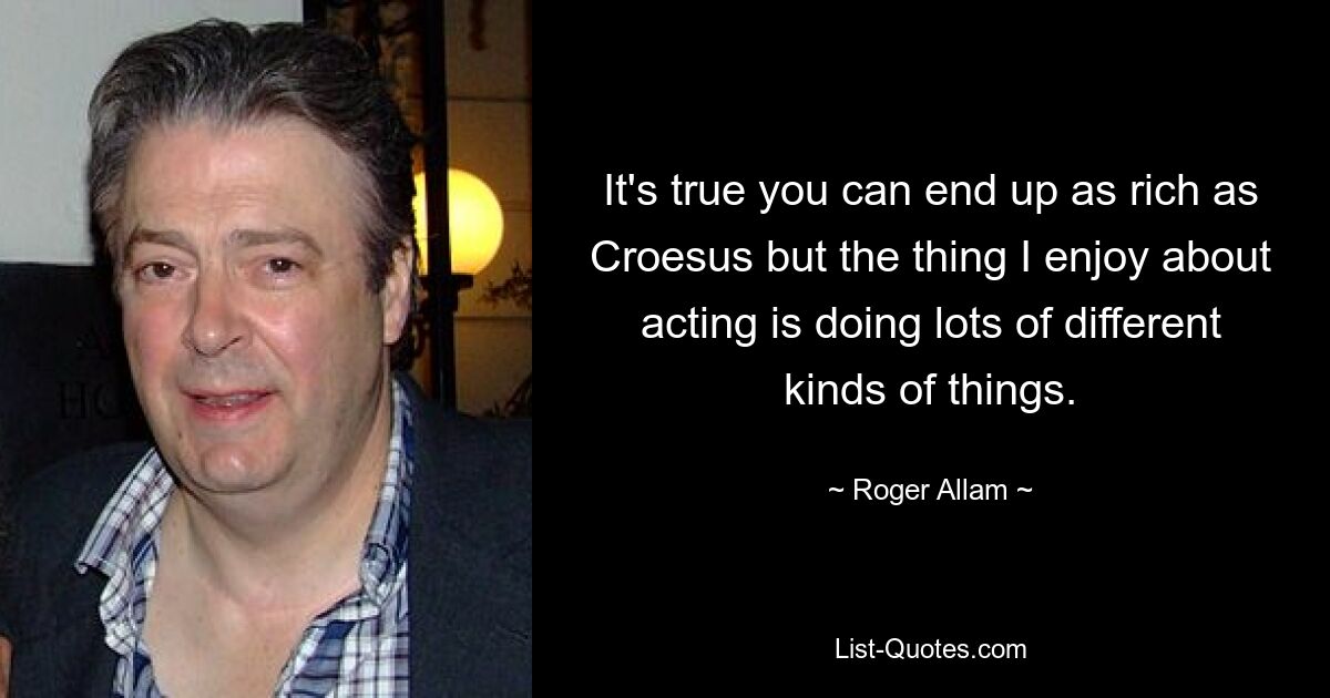 It's true you can end up as rich as Croesus but the thing I enjoy about acting is doing lots of different kinds of things. — © Roger Allam