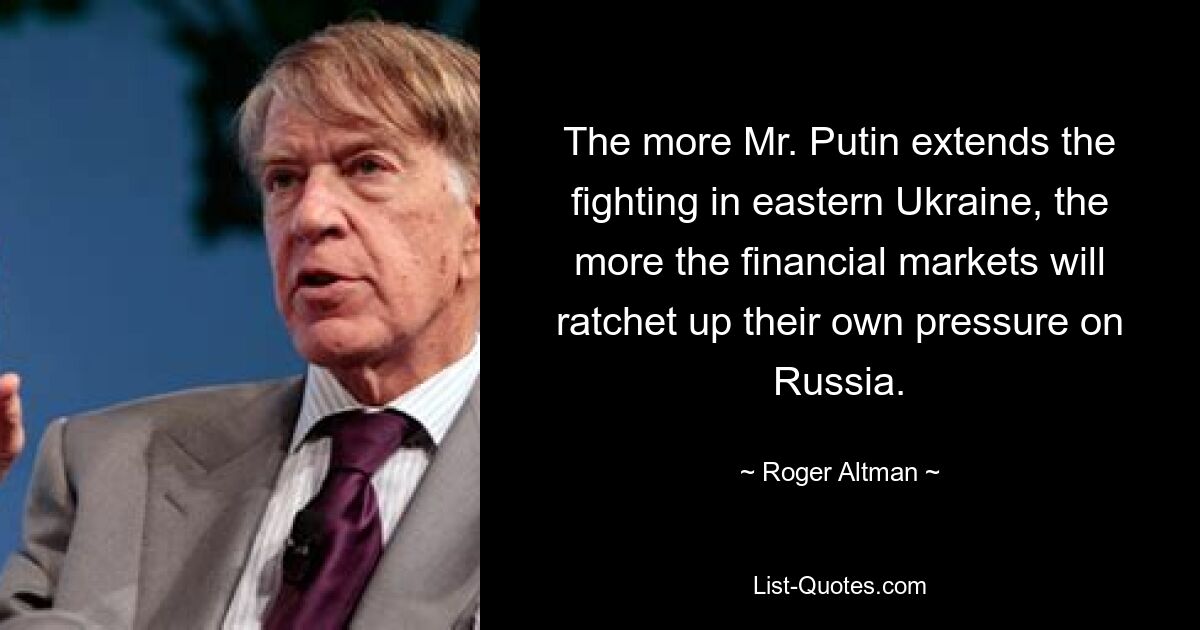 The more Mr. Putin extends the fighting in eastern Ukraine, the more the financial markets will ratchet up their own pressure on Russia. — © Roger Altman