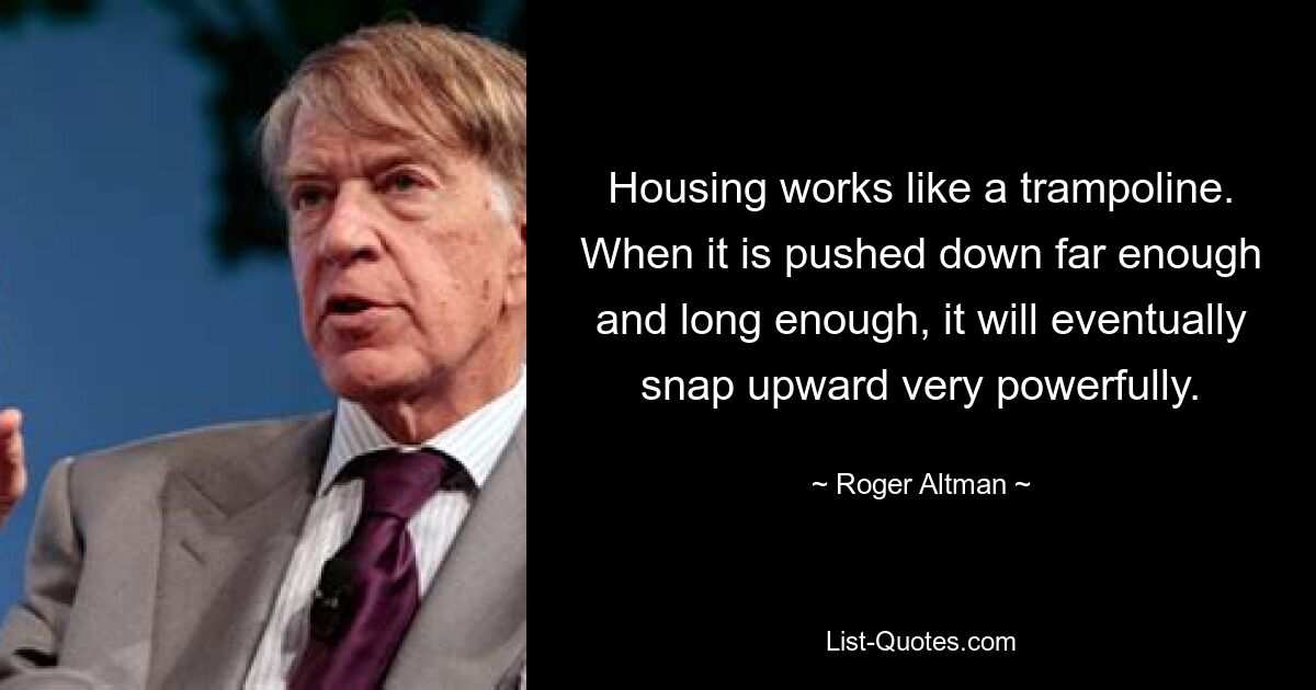 Housing works like a trampoline. When it is pushed down far enough and long enough, it will eventually snap upward very powerfully. — © Roger Altman