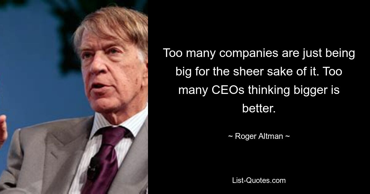 Too many companies are just being big for the sheer sake of it. Too many CEOs thinking bigger is better. — © Roger Altman