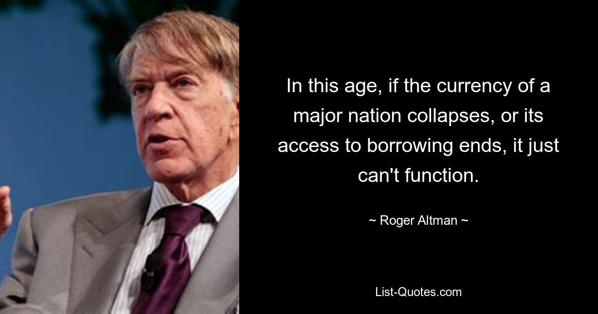 In this age, if the currency of a major nation collapses, or its access to borrowing ends, it just can't function. — © Roger Altman