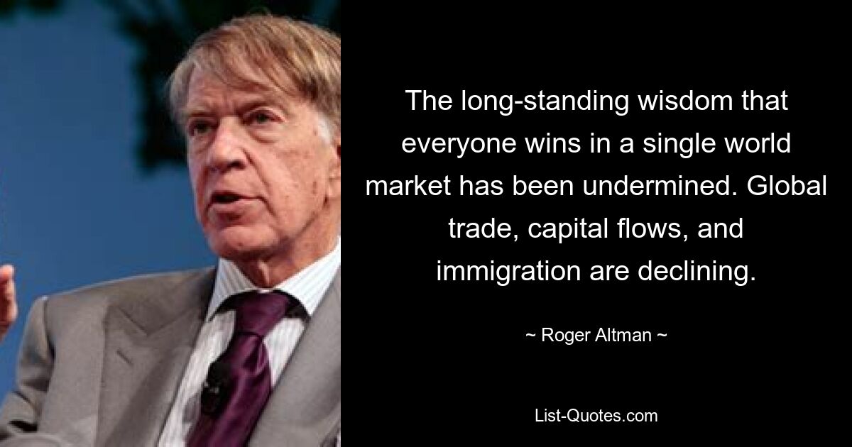 The long-standing wisdom that everyone wins in a single world market has been undermined. Global trade, capital flows, and immigration are declining. — © Roger Altman