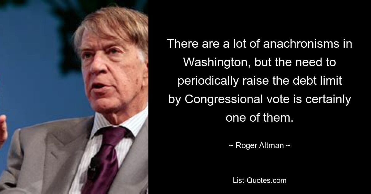 There are a lot of anachronisms in Washington, but the need to periodically raise the debt limit by Congressional vote is certainly one of them. — © Roger Altman