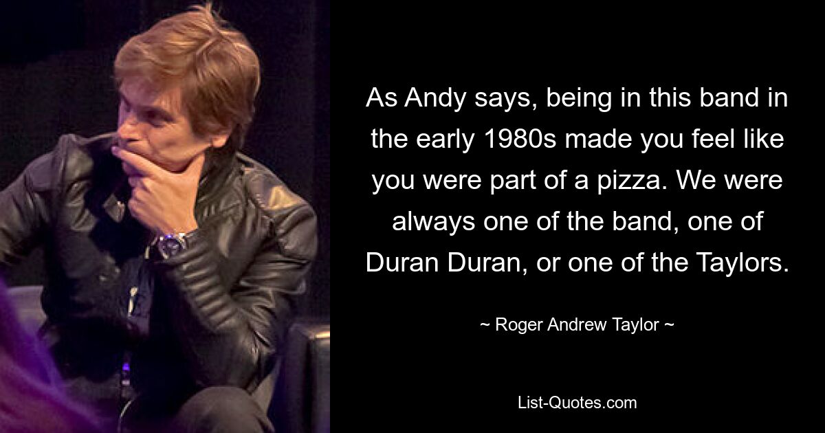 As Andy says, being in this band in the early 1980s made you feel like you were part of a pizza. We were always one of the band, one of Duran Duran, or one of the Taylors. — © Roger Andrew Taylor