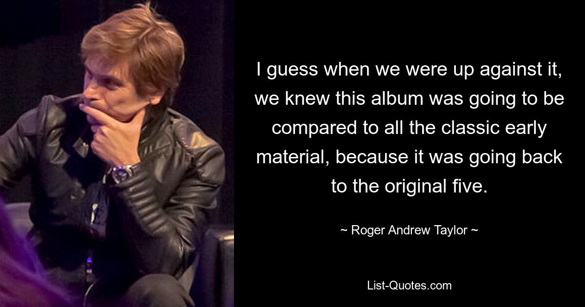 I guess when we were up against it, we knew this album was going to be compared to all the classic early material, because it was going back to the original five. — © Roger Andrew Taylor