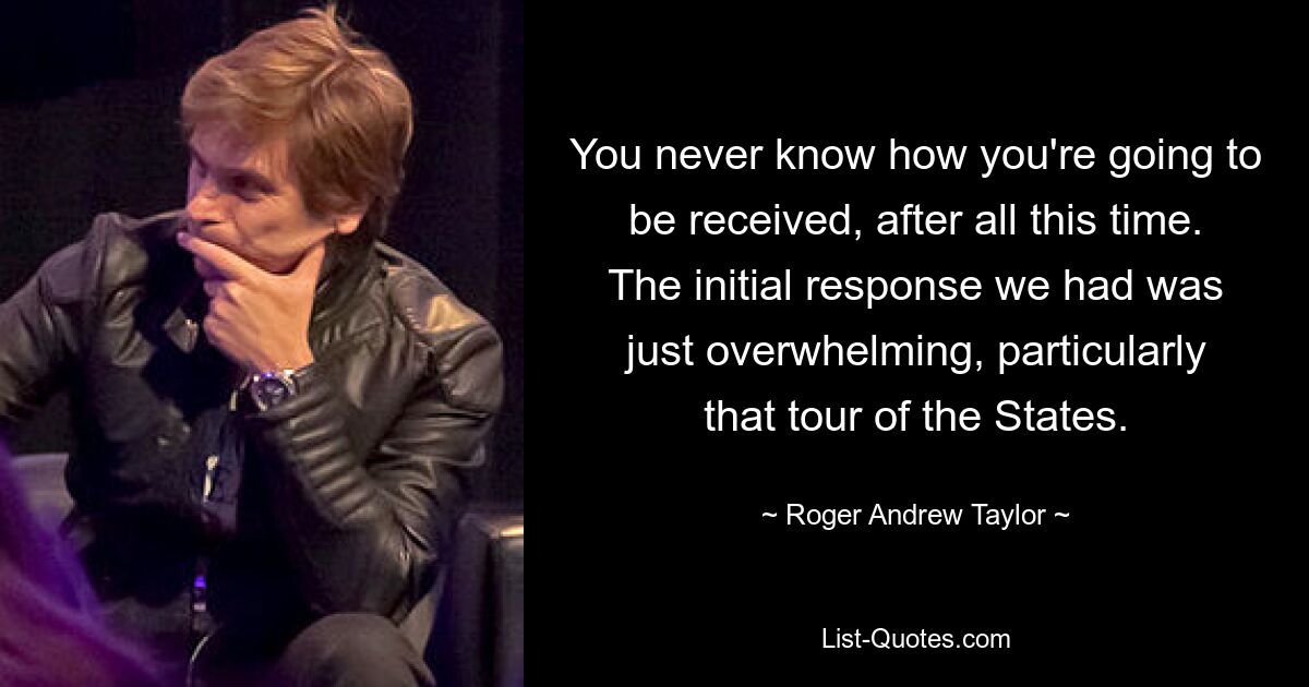 You never know how you're going to be received, after all this time. The initial response we had was just overwhelming, particularly that tour of the States. — © Roger Andrew Taylor