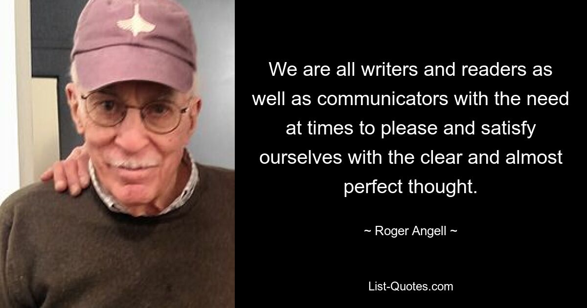 We are all writers and readers as well as communicators with the need at times to please and satisfy ourselves with the clear and almost perfect thought. — © Roger Angell