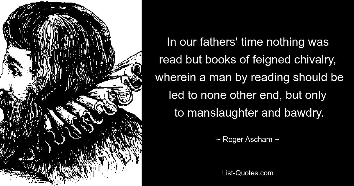 In our fathers' time nothing was read but books of feigned chivalry,
 wherein a man by reading should be led to none other end, but only
 to manslaughter and bawdry. — © Roger Ascham