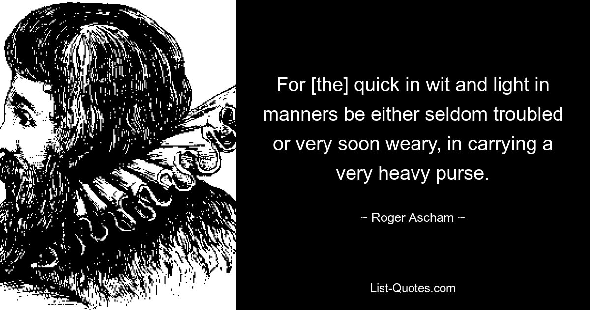 For [the] quick in wit and light in manners be either seldom troubled or very soon weary, in carrying a very heavy purse. — © Roger Ascham