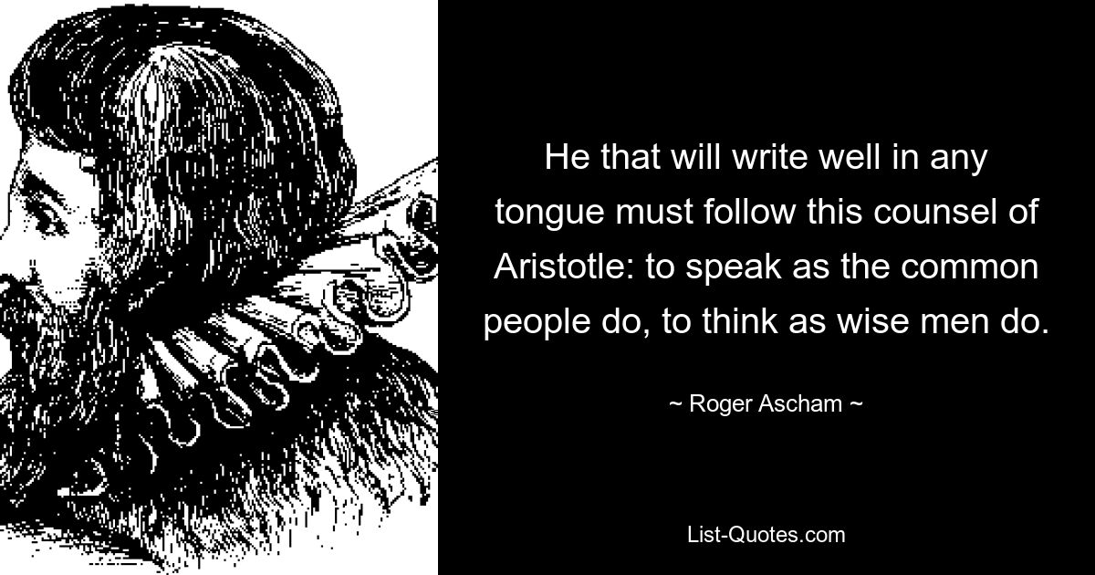 He that will write well in any tongue must follow this counsel of Aristotle: to speak as the common people do, to think as wise men do. — © Roger Ascham