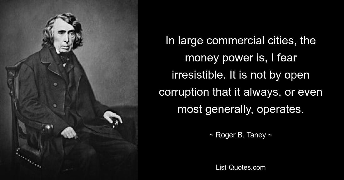 In large commercial cities, the money power is, I fear irresistible. It is not by open corruption that it always, or even most generally, operates. — © Roger B. Taney