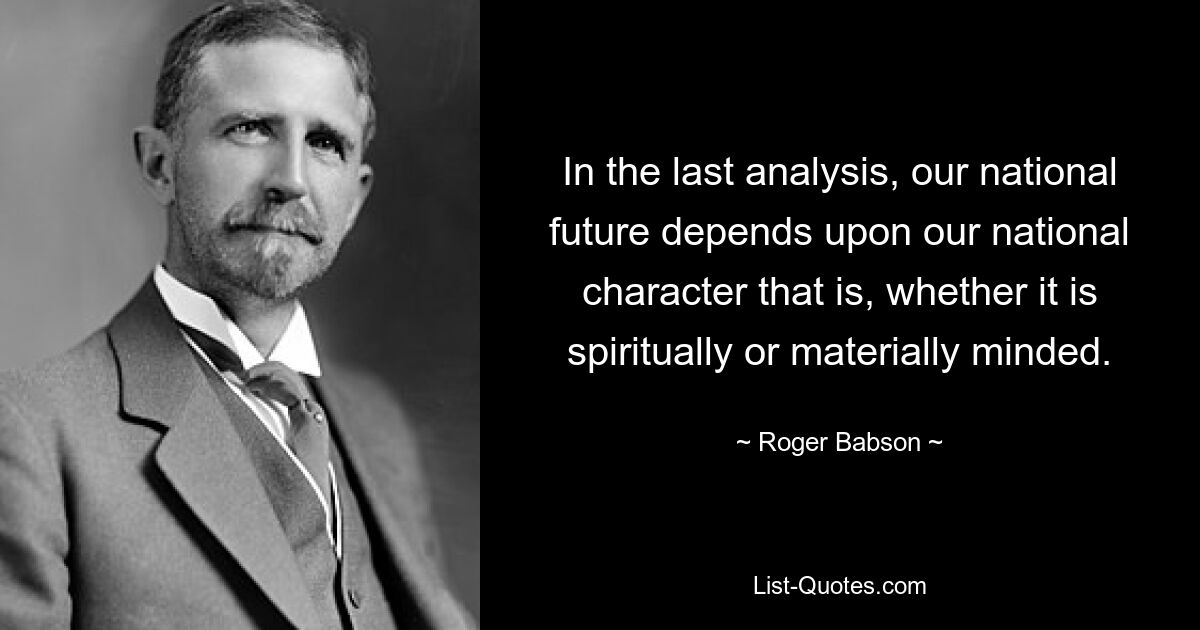 In the last analysis, our national future depends upon our national character that is, whether it is spiritually or materially minded. — © Roger Babson