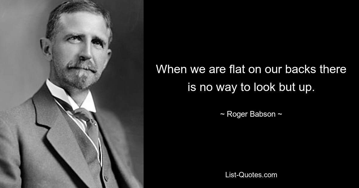 When we are flat on our backs there is no way to look but up. — © Roger Babson