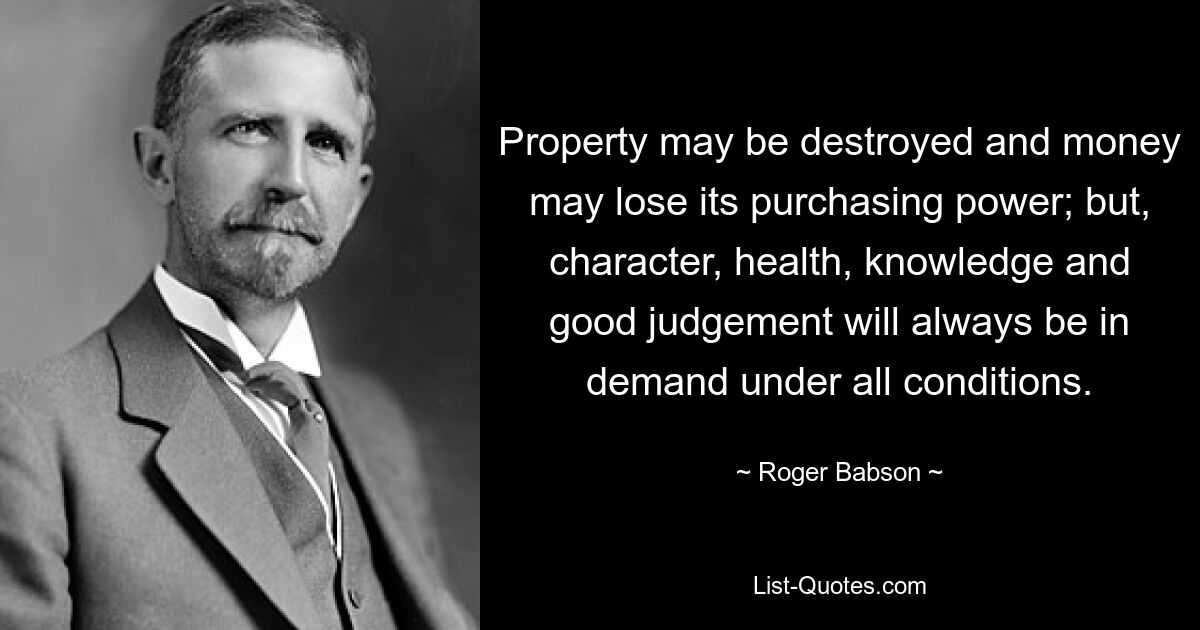 Eigentum kann zerstört werden und Geld kann seine Kaufkraft verlieren; Aber Charakter, Gesundheit, Wissen und gutes Urteilsvermögen werden immer und unter allen Bedingungen gefragt sein. — © Roger Babson