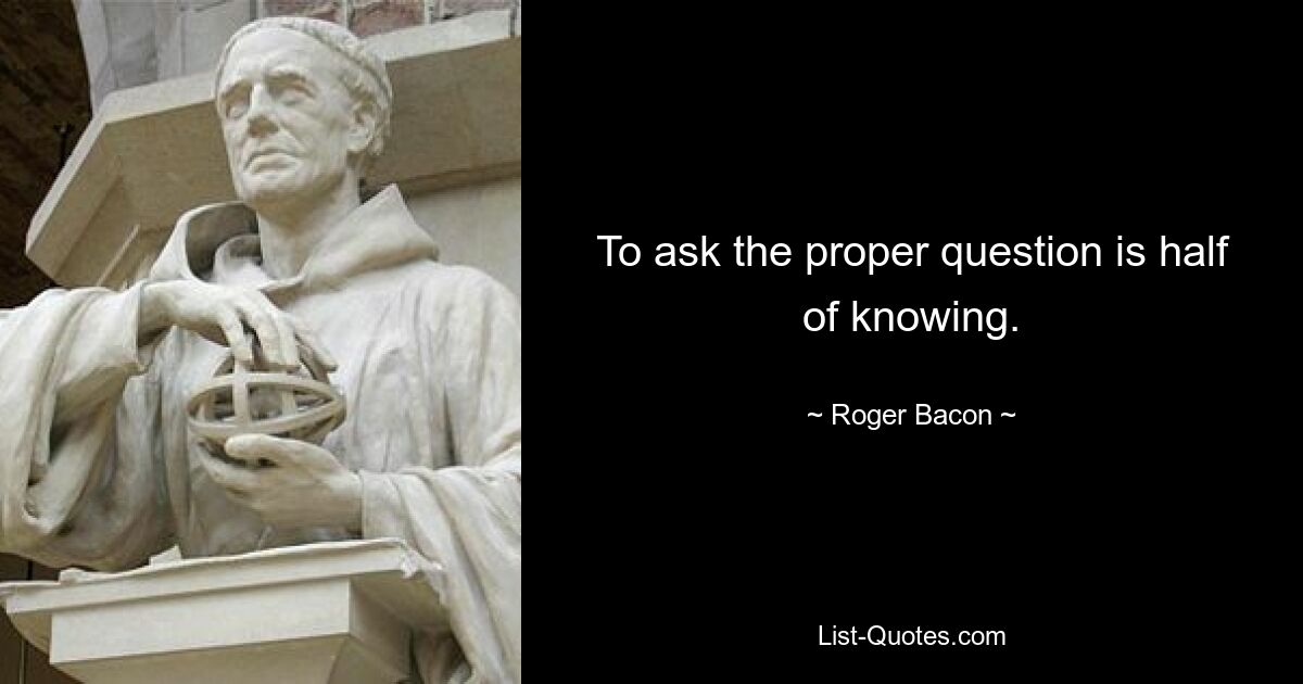 To ask the proper question is half of knowing. — © Roger Bacon