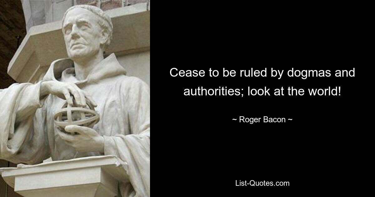 Cease to be ruled by dogmas and authorities; look at the world! — © Roger Bacon