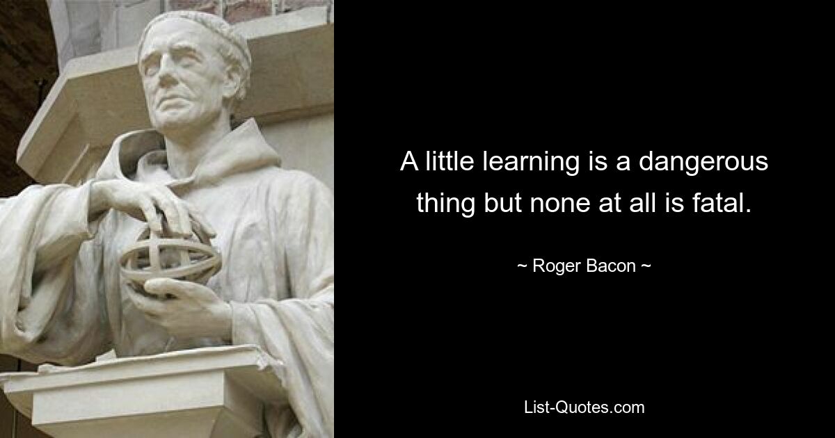 A little learning is a dangerous thing but none at all is fatal. — © Roger Bacon