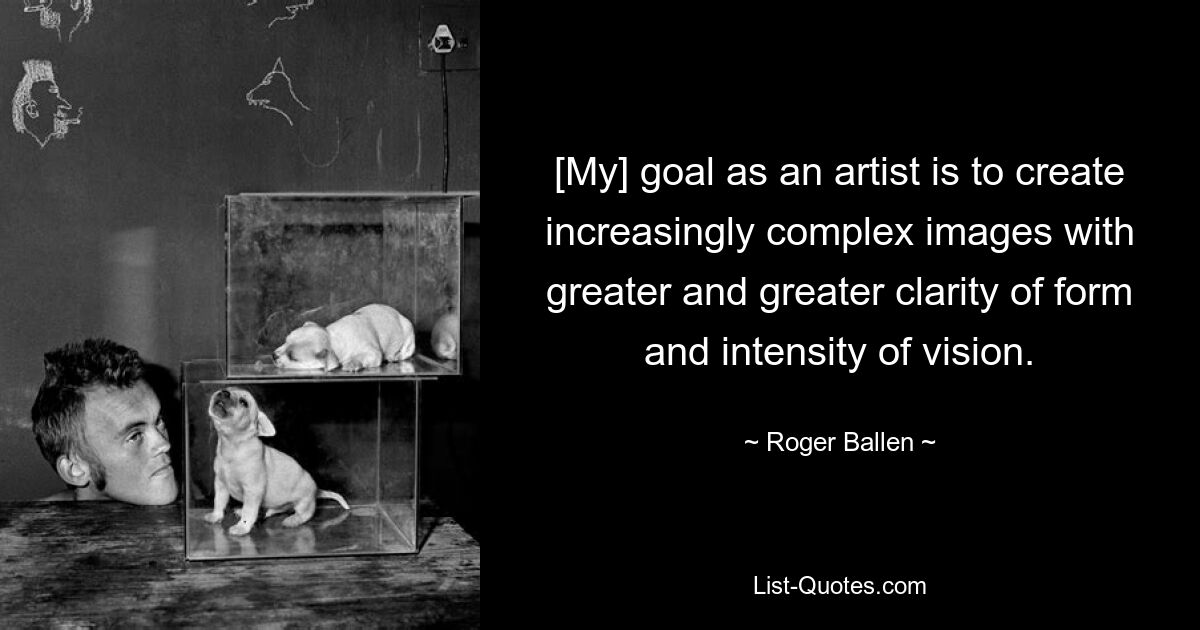 [My] goal as an artist is to create increasingly complex images with greater and greater clarity of form and intensity of vision. — © Roger Ballen