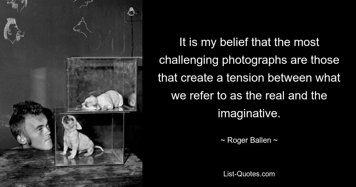 It is my belief that the most challenging photographs are those that create a tension between what we refer to as the real and the imaginative. — © Roger Ballen