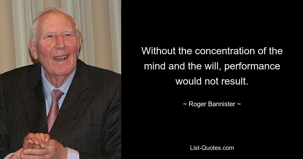 Without the concentration of the mind and the will, performance would not result. — © Roger Bannister