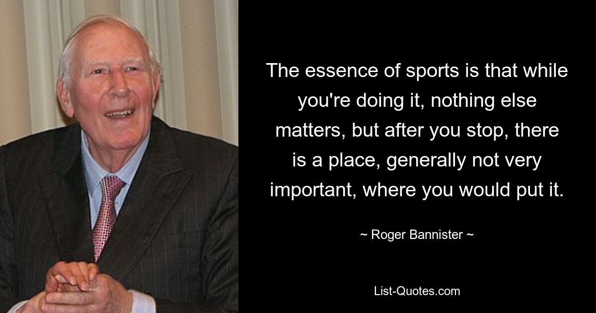 The essence of sports is that while you're doing it, nothing else matters, but after you stop, there is a place, generally not very important, where you would put it. — © Roger Bannister