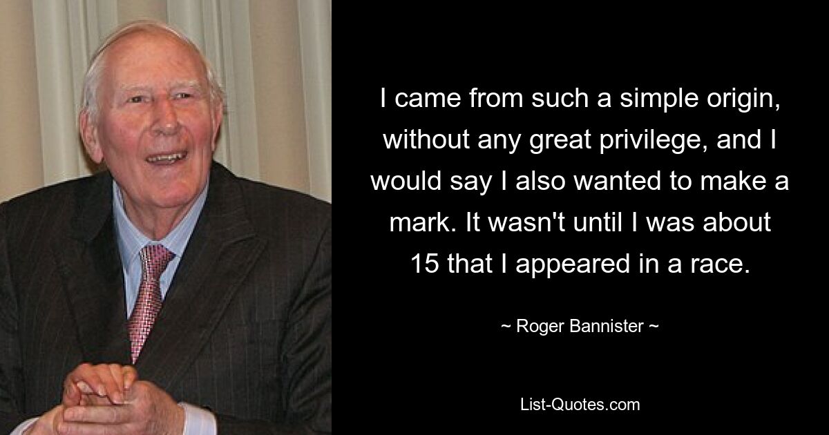 I came from such a simple origin, without any great privilege, and I would say I also wanted to make a mark. It wasn't until I was about 15 that I appeared in a race. — © Roger Bannister