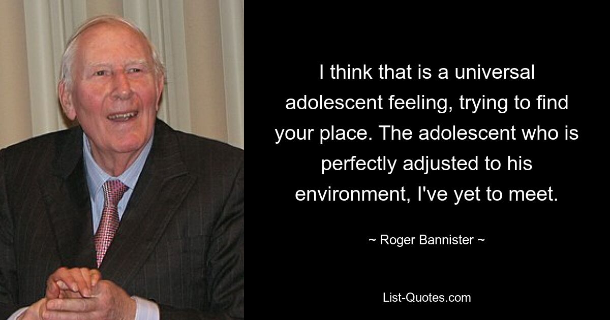 I think that is a universal adolescent feeling, trying to find your place. The adolescent who is perfectly adjusted to his environment, I've yet to meet. — © Roger Bannister