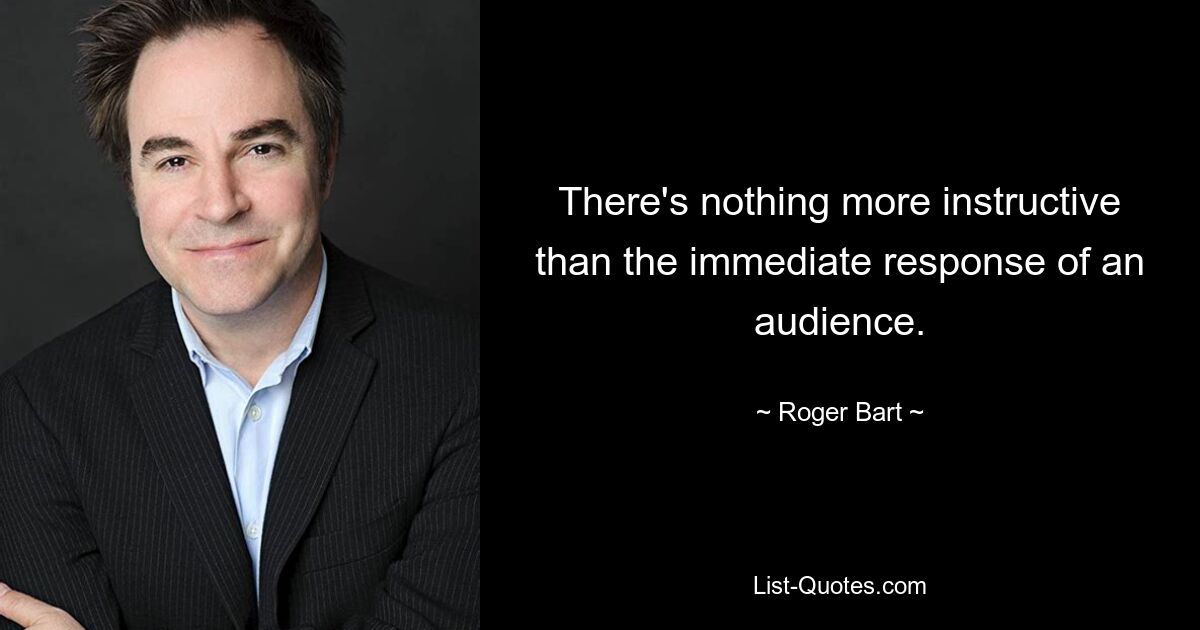 There's nothing more instructive than the immediate response of an audience. — © Roger Bart