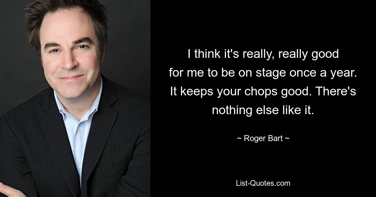 I think it's really, really good for me to be on stage once a year. It keeps your chops good. There's nothing else like it. — © Roger Bart