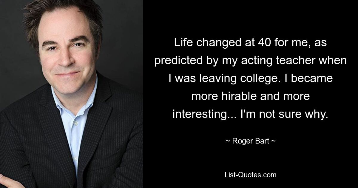 Life changed at 40 for me, as predicted by my acting teacher when I was leaving college. I became more hirable and more interesting... I'm not sure why. — © Roger Bart