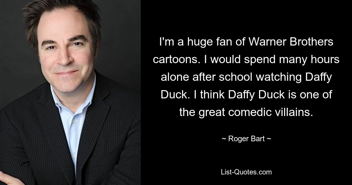 I'm a huge fan of Warner Brothers cartoons. I would spend many hours alone after school watching Daffy Duck. I think Daffy Duck is one of the great comedic villains. — © Roger Bart