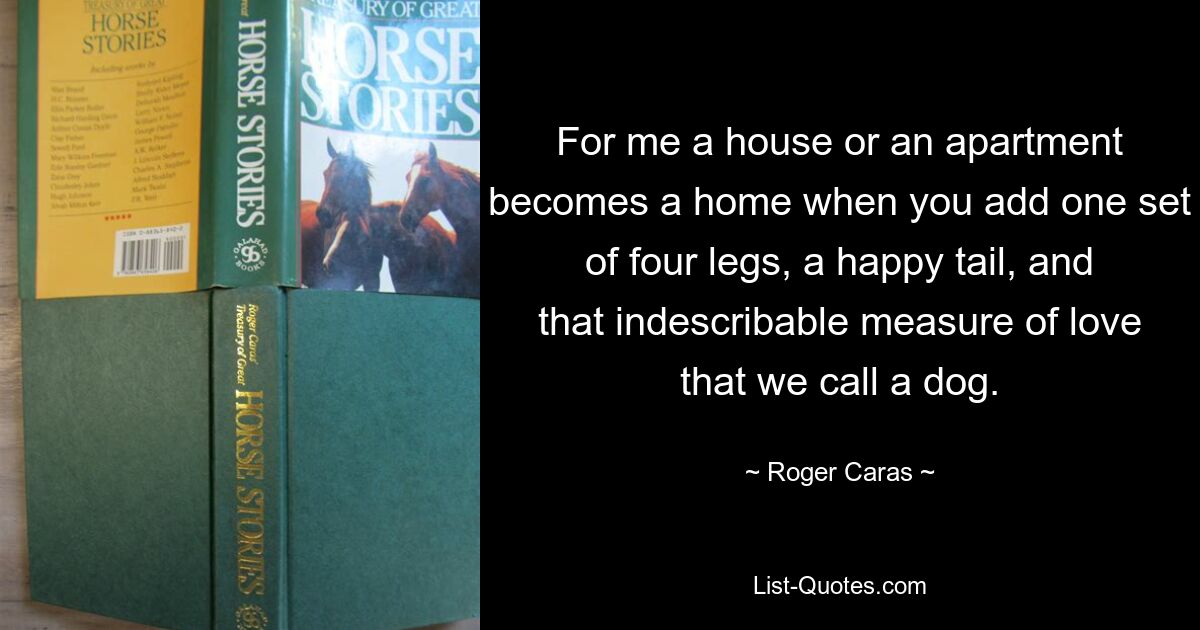 For me a house or an apartment becomes a home when you add one set of four legs, a happy tail, and that indescribable measure of love that we call a dog. — © Roger Caras