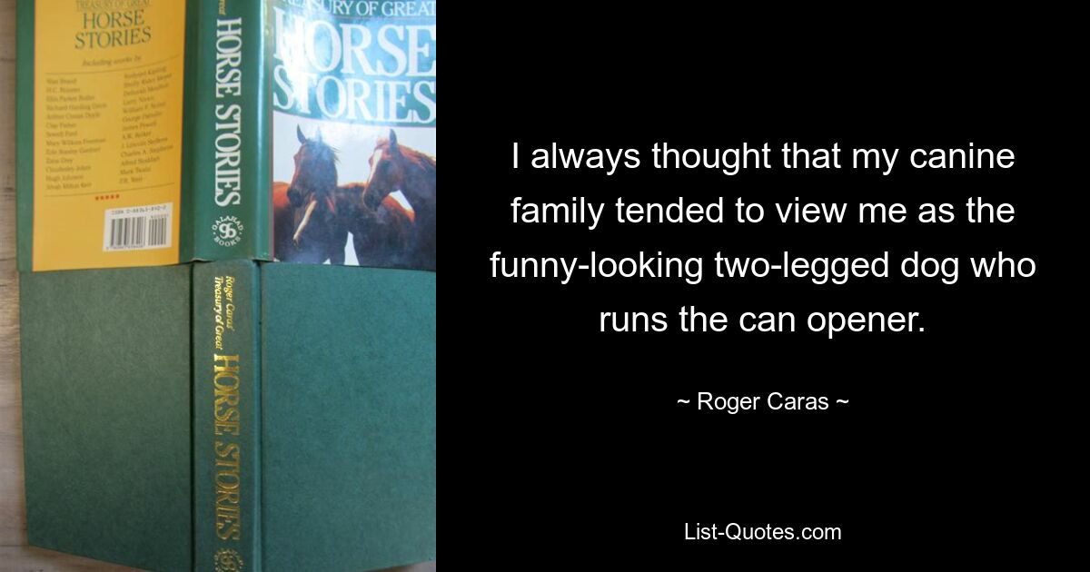 I always thought that my canine family tended to view me as the funny-looking two-legged dog who runs the can opener. — © Roger Caras