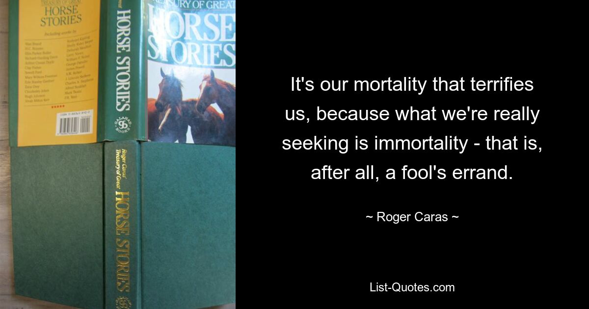 It's our mortality that terrifies us, because what we're really seeking is immortality - that is, after all, a fool's errand. — © Roger Caras