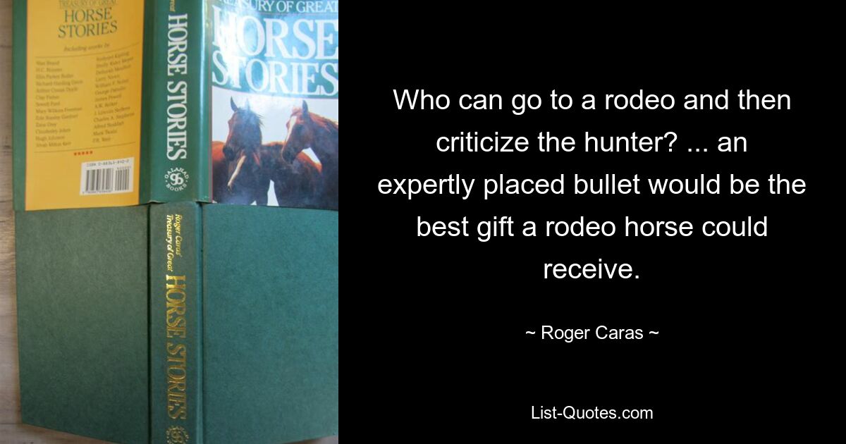 Who can go to a rodeo and then criticize the hunter? ... an expertly placed bullet would be the best gift a rodeo horse could receive. — © Roger Caras