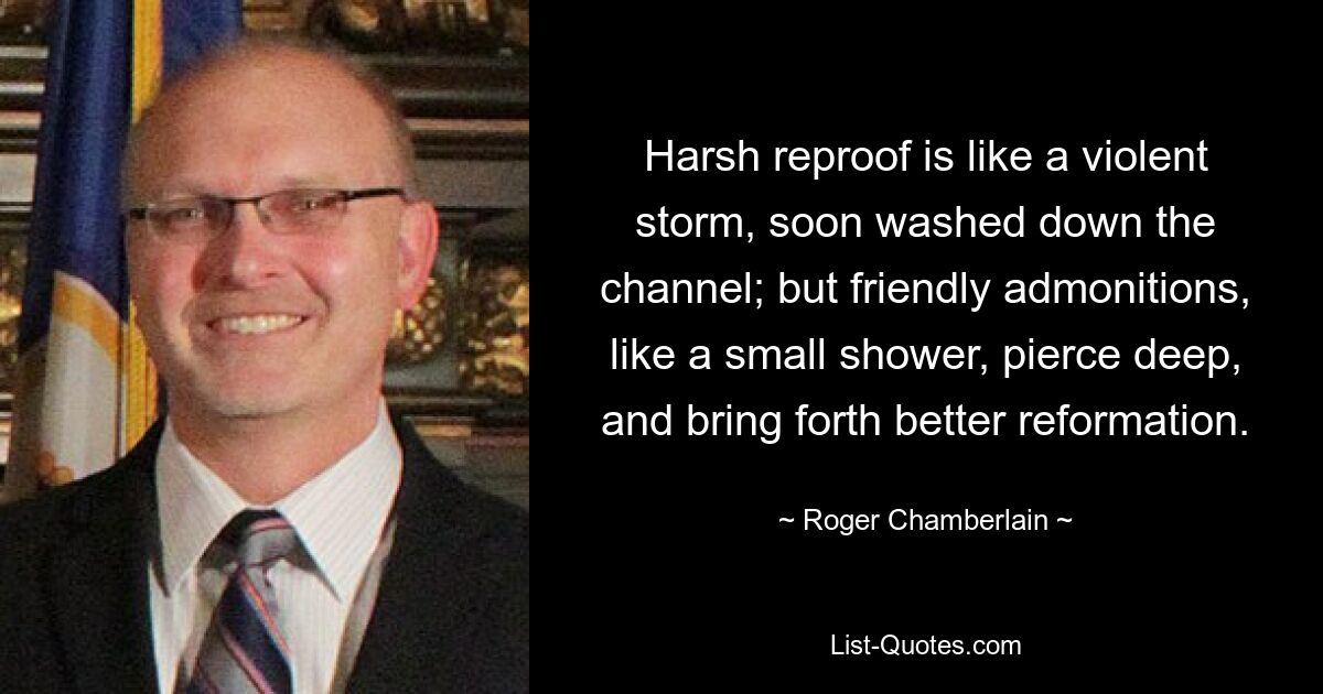 Harsh reproof is like a violent storm, soon washed down the channel; but friendly admonitions, like a small shower, pierce deep, and bring forth better reformation. — © Roger Chamberlain