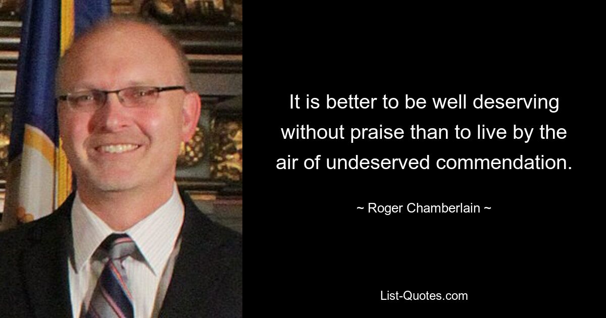 It is better to be well deserving without praise than to live by the air of undeserved commendation. — © Roger Chamberlain